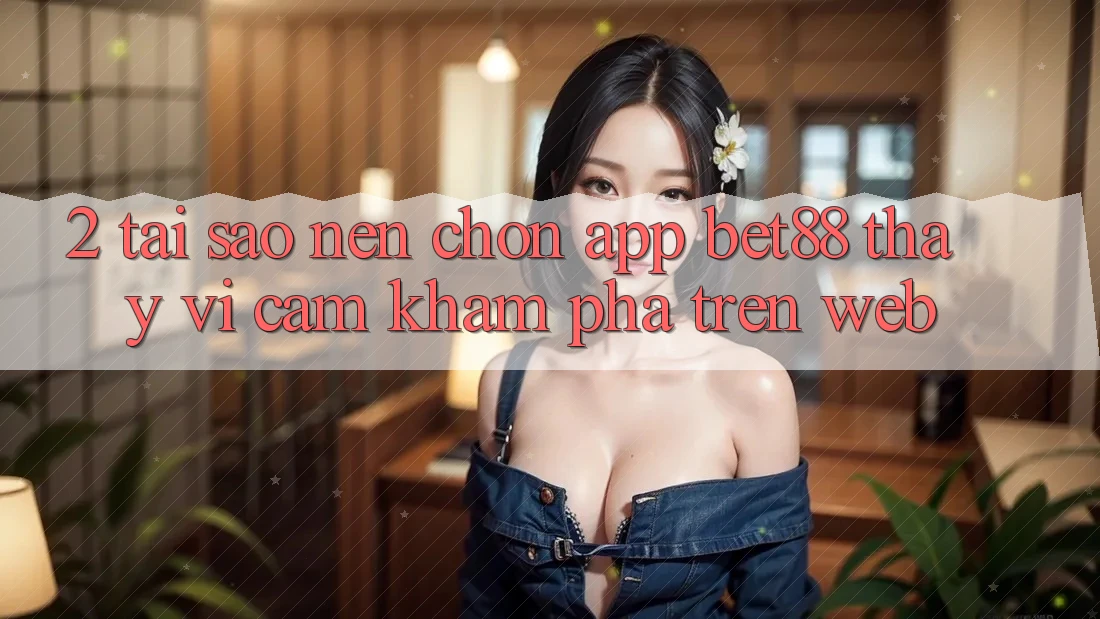 2. Tại sao nên chọn App Bet88 thay vì cảm khám phá trên Web?