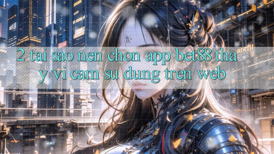 2. Tại sao nên chọn App Bet88 thay vì cảm sử dụng trên Web?