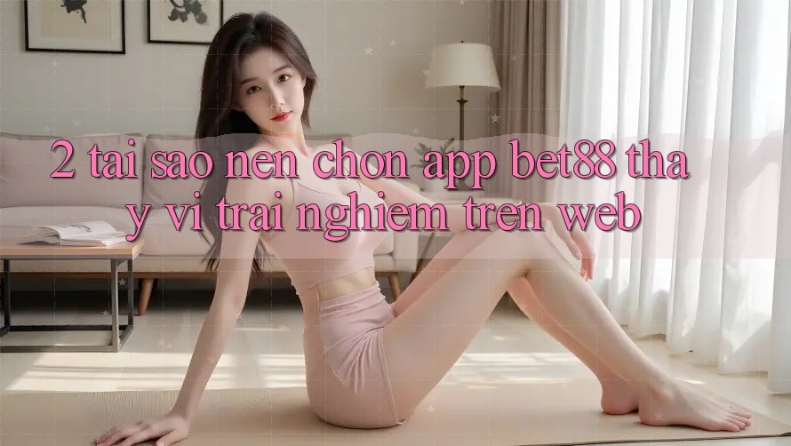 2. Tại sao nên chọn App Bet88 thay vì trải nghiệm trên Web?