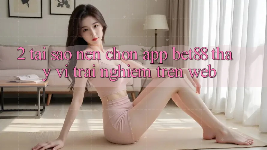 2. Tại sao nên chọn App Bet88 thay vì trải nghiệm trên Web?
