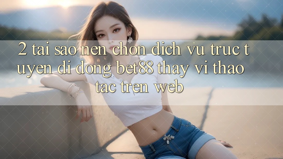 2. Tại sao nên chọn Dịch vụ trực tuyến di động Bet88 thay vì thao tác trên Web?