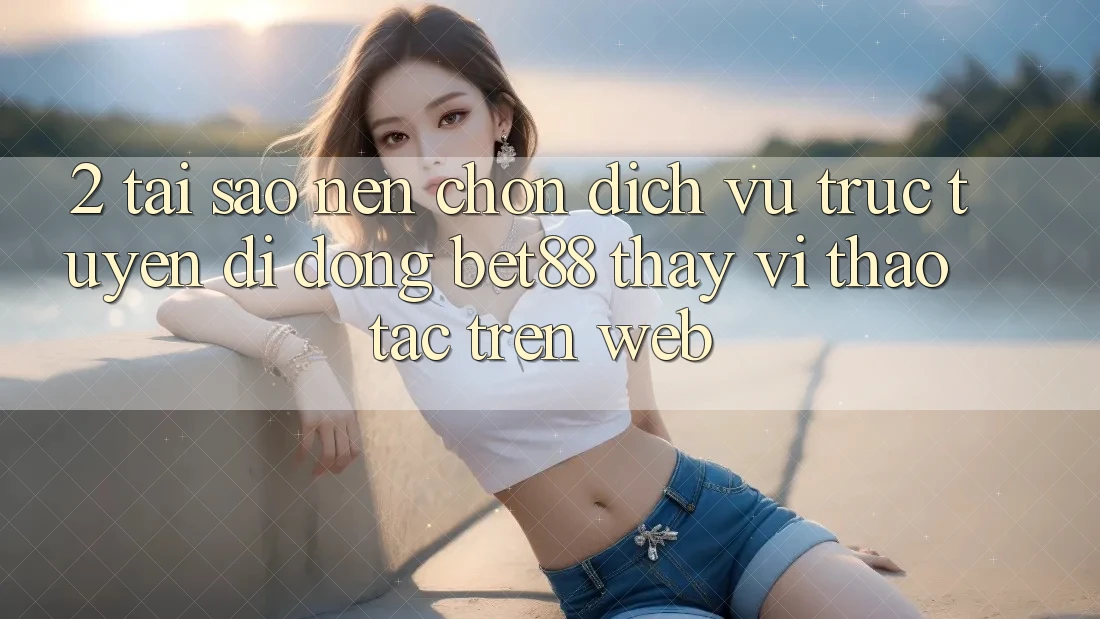 2. Tại sao nên chọn Dịch vụ trực tuyến di động Bet88 thay vì thao tác trên Web?