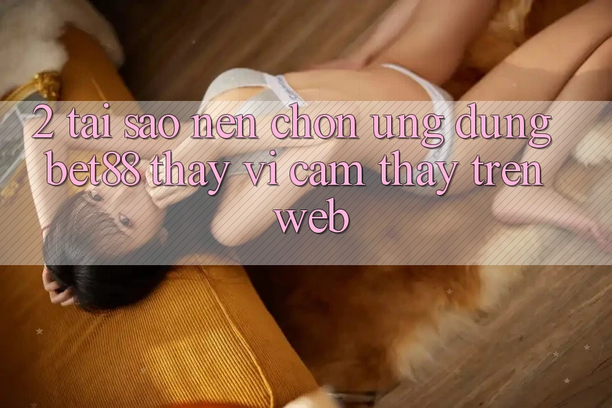 2. Tại sao nên chọn Ứng dụng Bet88 thay vì cảm thấy trên Web? 2. Tại sao nên chọn Ứng dụng Bet88 thay vì cảm thấy trên Web?