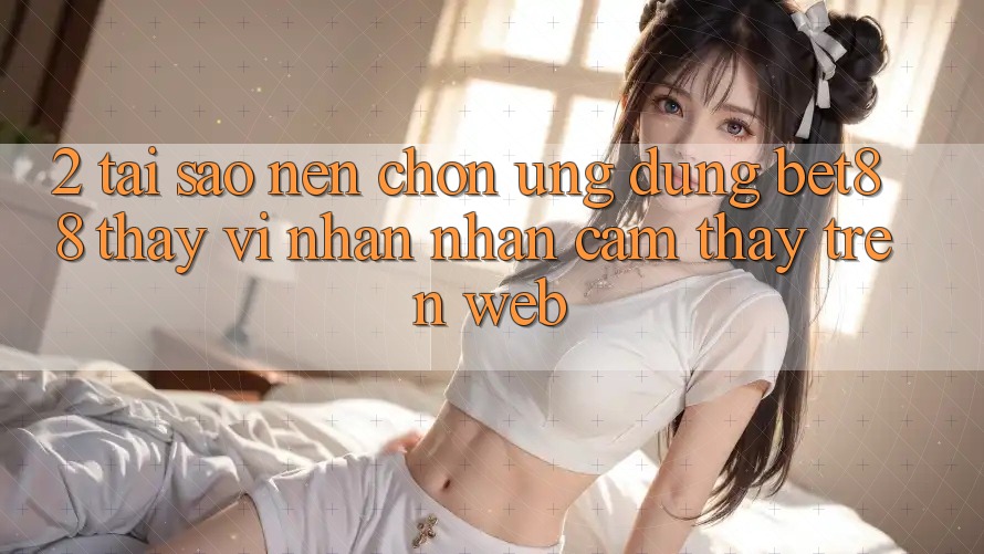 2. Tại sao nên chọn Ứng dụng Bet88 thay vì nhận nhận cảm thấy trên Web?