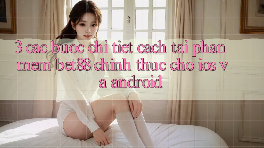 3. Các bước chi tiết cách tải Phần mềm Bet88 chính thức cho iOS và Android 3. Các bước chi tiết cách tải Phần mềm Bet88 chính thức cho iOS và Android