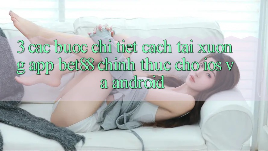 3. Các bước chi tiết cách tải xuống App Bet88 chính thức cho iOS và Android 3. Các bước chi tiết cách tải xuống App Bet88 chính thức cho iOS và Android