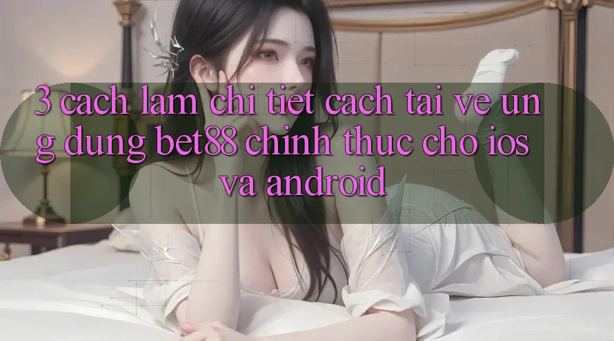 3. Cách làm chi tiết cách tải về Ứng dụng Bet88 chính thức cho iOS và Android 3. Cách làm chi tiết cách tải về Ứng dụng Bet88 chính thức cho iOS và Android