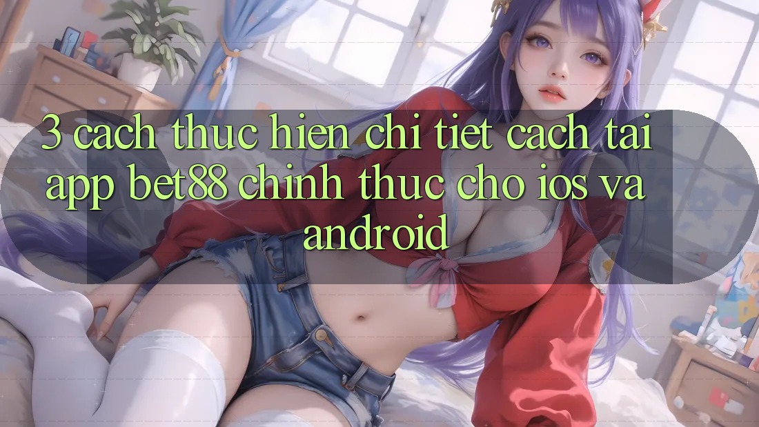 3. Cách thực hiện chi tiết cách tải App Bet88 chính thức cho iOS và Android 3. Cách thực hiện chi tiết cách tải App Bet88 chính thức cho iOS và Android