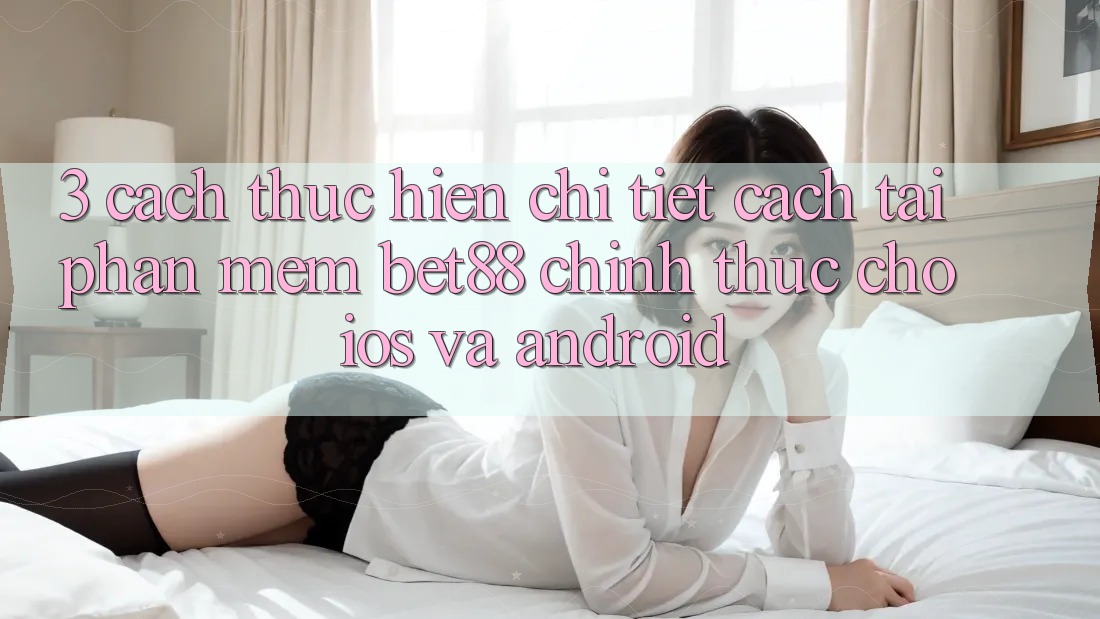 3. Cách thực hiện chi tiết cách tải Phần mềm Bet88 chính thức cho iOS và Android 3. Cách thực hiện chi tiết cách tải Phần mềm Bet88 chính thức cho iOS và Android