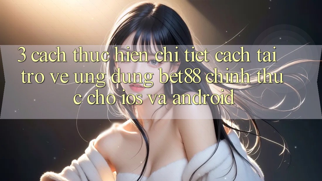 3. Cách thực hiện chi tiết cách tải trở về Ứng dụng Bet88 chính thức cho iOS và Android 3. Cách thực hiện chi tiết cách tải trở về Ứng dụng Bet88 chính thức cho iOS và Android