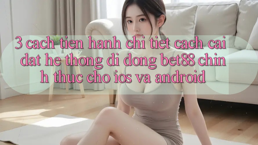 3. Cách tiến hành chi tiết cách cài đặt Hệ thống di động Bet88 chính thức cho iOS và Android