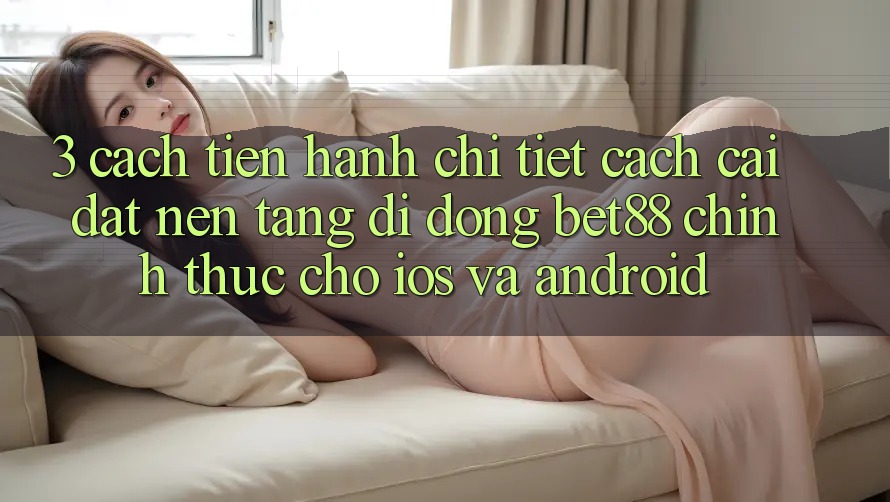 3. Cách tiến hành chi tiết cách cài đặt Nền tảng di động Bet88 chính thức cho iOS và Android 3. Cách tiến hành chi tiết cách cài đặt Nền tảng di động Bet88 chính thức cho iOS và Android