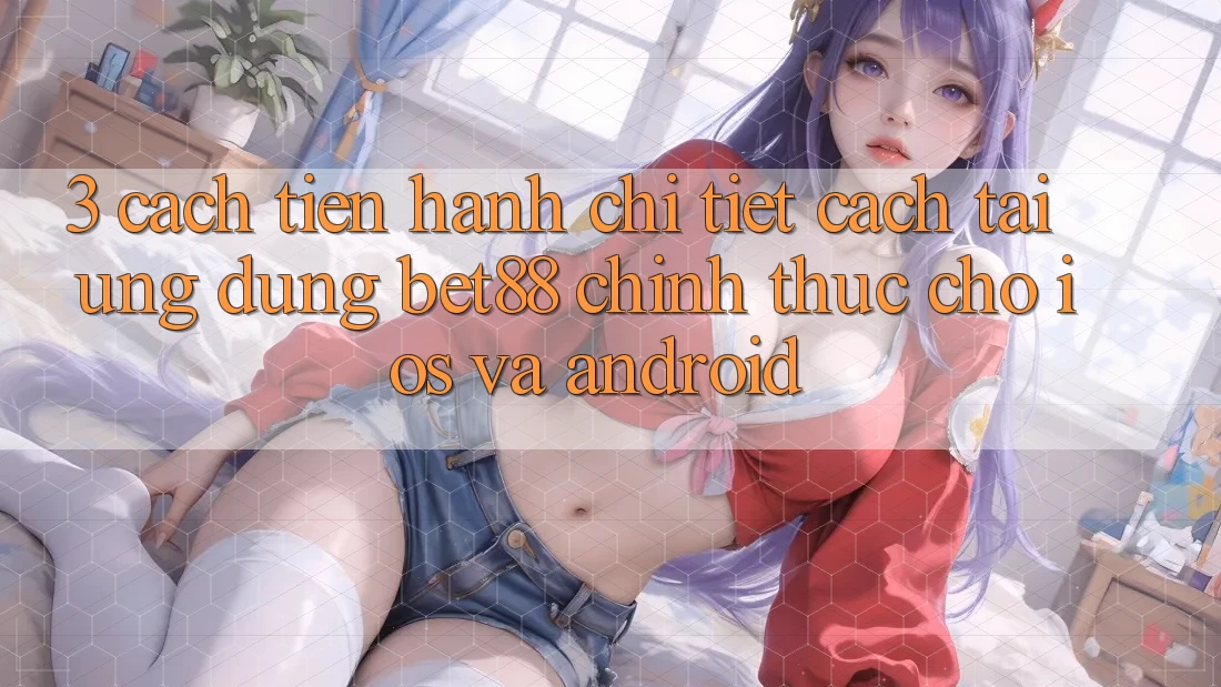 3. Cách tiến hành chi tiết cách tải Ứng dụng Bet88 chính thức cho iOS và Android 3. Cách tiến hành chi tiết cách tải Ứng dụng Bet88 chính thức cho iOS và Android