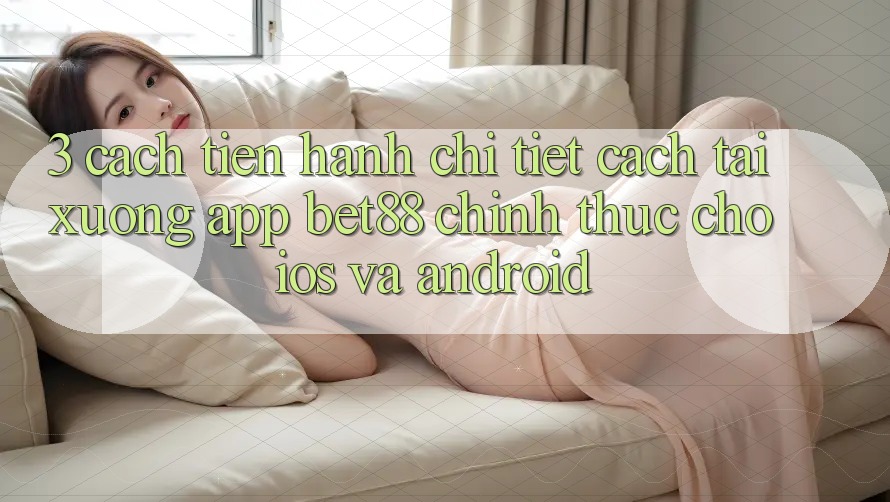 3. Cách tiến hành chi tiết cách tải xuống App Bet88 chính thức cho iOS và Android 3. Cách tiến hành chi tiết cách tải xuống App Bet88 chính thức cho iOS và Android