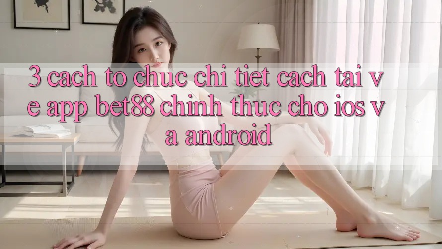 3. Cách tổ chức chi tiết cách tải về App Bet88 chính thức cho iOS và Android 3. Cách tổ chức chi tiết cách tải về App Bet88 chính thức cho iOS và Android