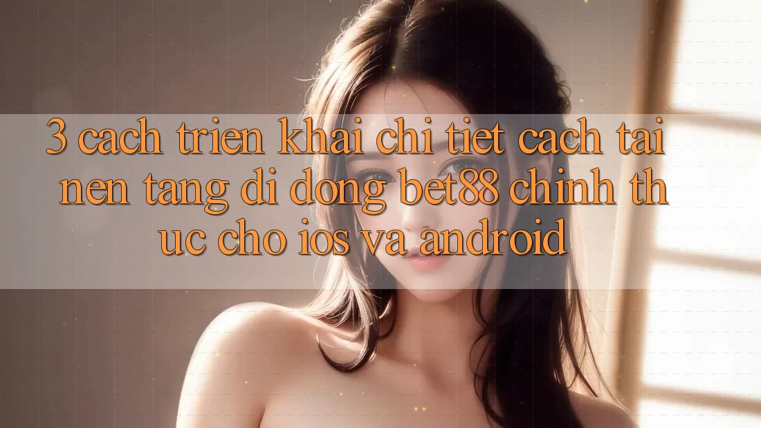3. Cách triển khai chi tiết cách tải Nền tảng di động Bet88 chính thức cho iOS và Android