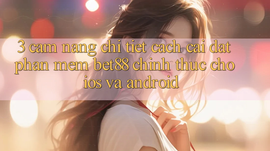 3. Cẩm nang chi tiết cách cài đặt Phần mềm Bet88 chính thức cho iOS và Android 3. Cẩm nang chi tiết cách cài đặt Phần mềm Bet88 chính thức cho iOS và Android