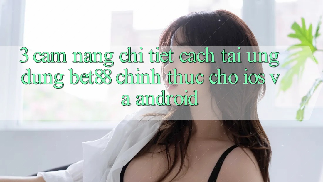 3. Cẩm nang chi tiết cách tải Ứng dụng Bet88 chính thức cho iOS và Android