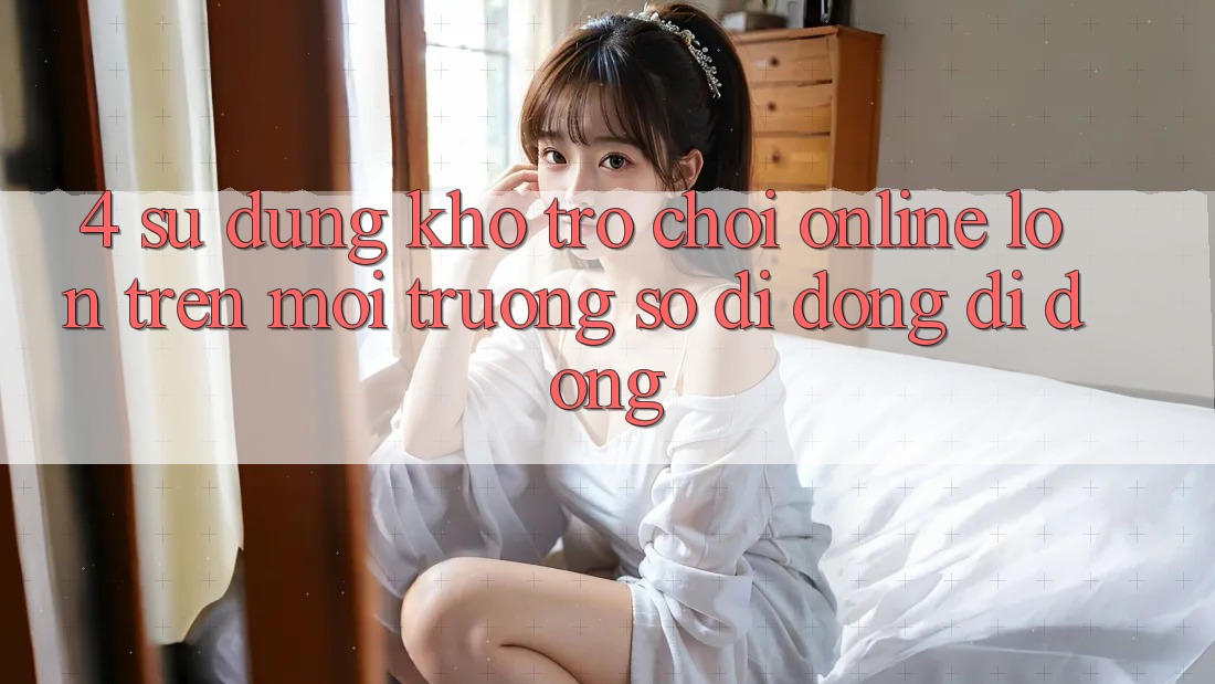 4. Sử dụng kho trò chơi online lớn trên môi trường số di động di động 4. Sử dụng kho trò chơi online lớn trên môi trường số di động di động