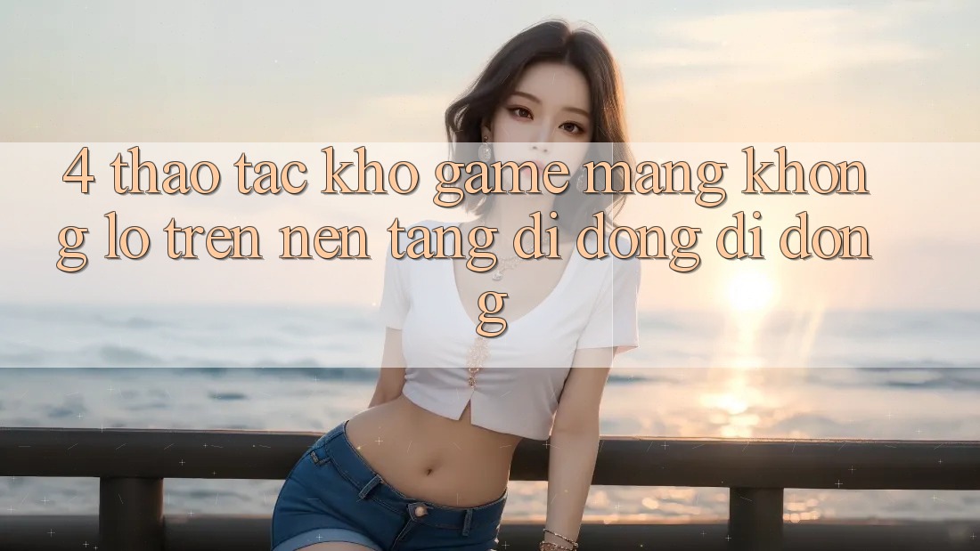 4. Thao tác kho game mạng khổng lồ trên nền tảng di động di động 4. Thao tác kho game mạng khổng lồ trên nền tảng di động di động