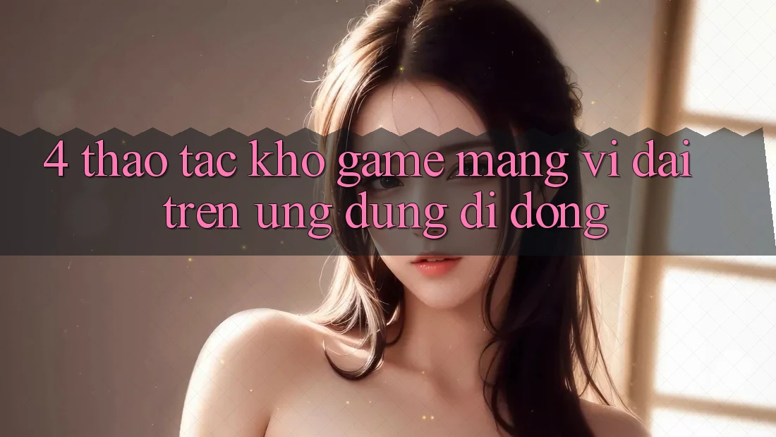 4. Thao tác kho game mạng vĩ đại trên ứng dụng di động 4. Thao tác kho game mạng vĩ đại trên ứng dụng di động