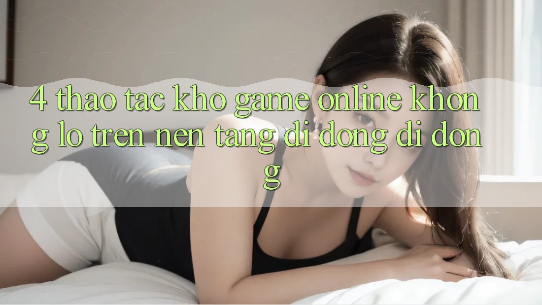 4. Thao tác kho game online khổng lồ trên nền tảng di động di động 4. Thao tác kho game online khổng lồ trên nền tảng di động di động