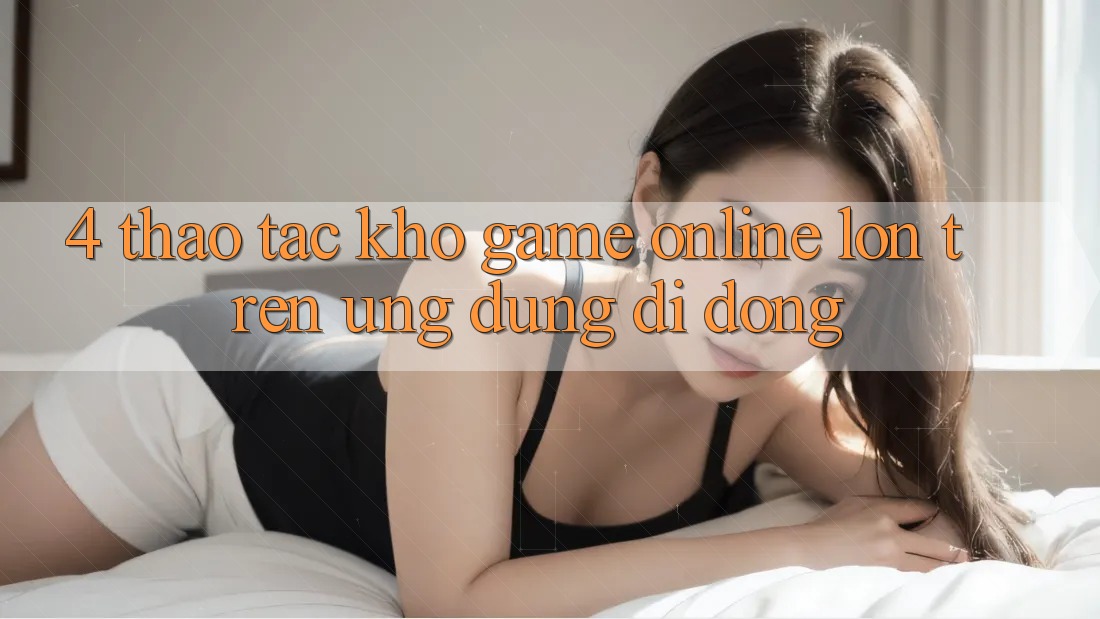 4. Thao tác kho game online lớn trên ứng dụng di động 4. Thao tác kho game online lớn trên ứng dụng di động