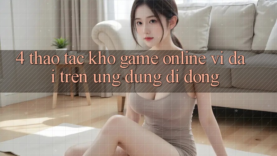 4. Thao tác kho game online vĩ đại trên ứng dụng di động 4. Thao tác kho game online vĩ đại trên ứng dụng di động
