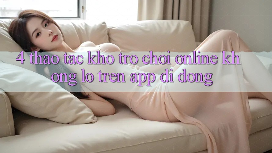 4. Thao tác kho trò chơi online khổng lồ trên app di động 4. Thao tác kho trò chơi online khổng lồ trên app di động