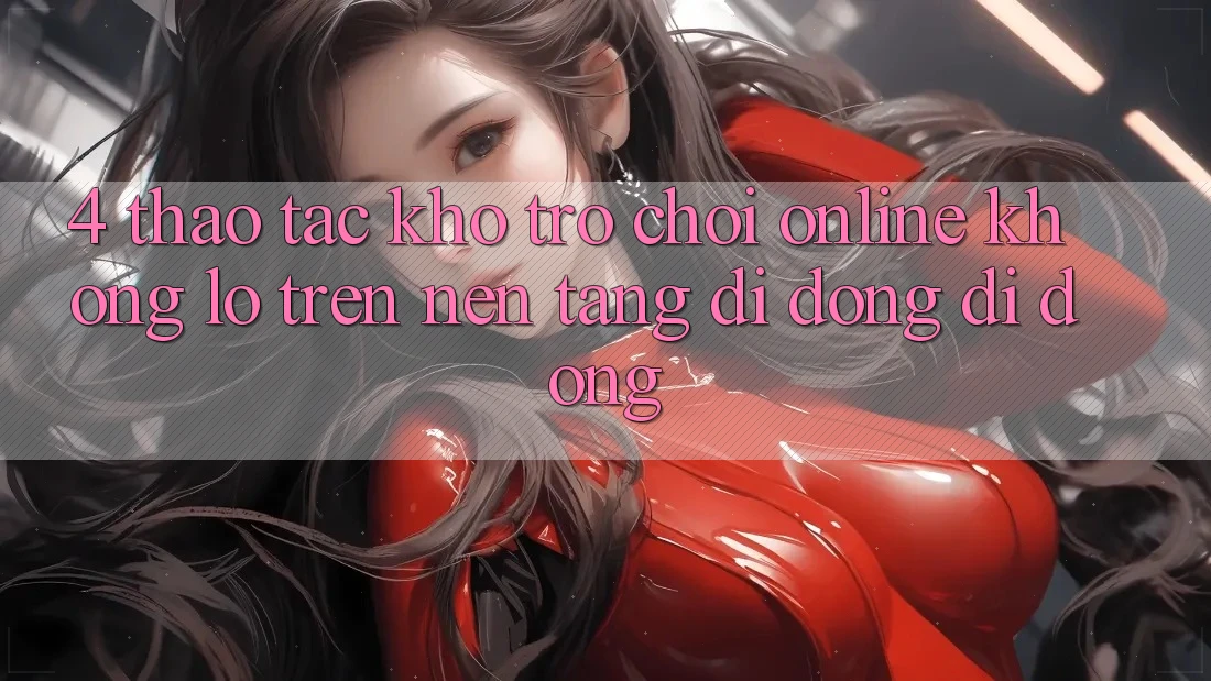 4. Thao tác kho trò chơi online khổng lồ trên nền tảng di động di động 4. Thao tác kho trò chơi online khổng lồ trên nền tảng di động di động