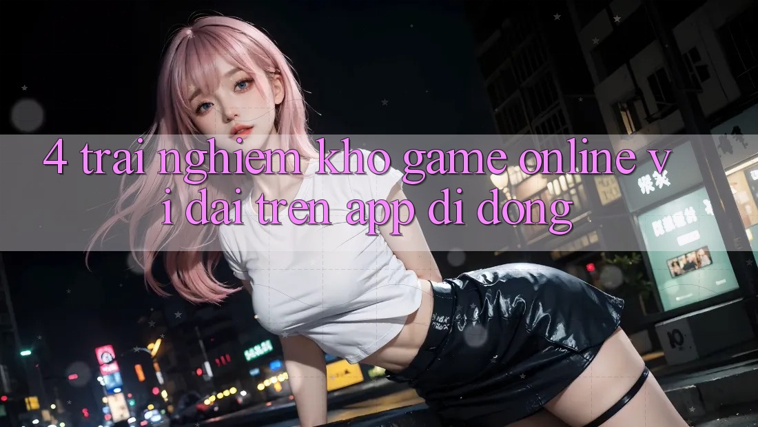 4. Trải nghiệm kho game online vĩ đại trên app di động 4. Trải nghiệm kho game online vĩ đại trên app di động
