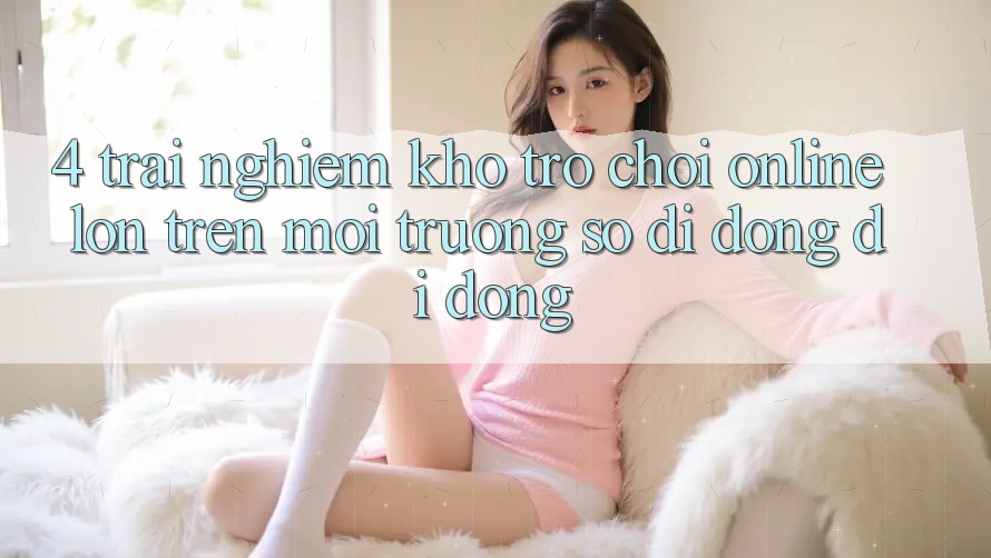4. Trải nghiệm kho trò chơi online lớn trên môi trường số di động di động