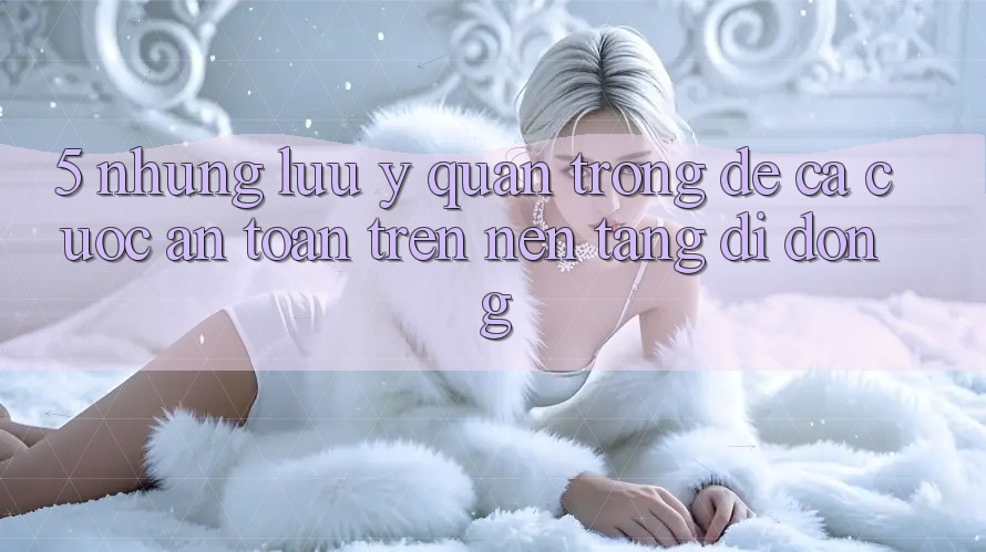 5. Những lưu ý quan trọng để cá cược an toàn trên Nền tảng di động