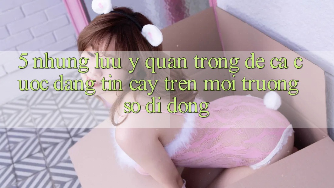 5. Những lưu ý quan trọng để cá cược đáng tin cậy trên Môi trường số di động