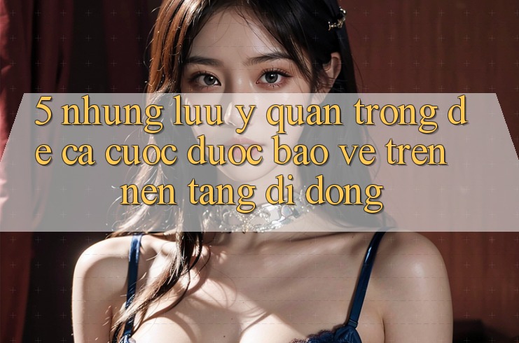 5. Những lưu ý quan trọng để cá cược được bảo vệ trên Nền tảng di động 5. Những lưu ý quan trọng để cá cược được bảo vệ trên Nền tảng di động