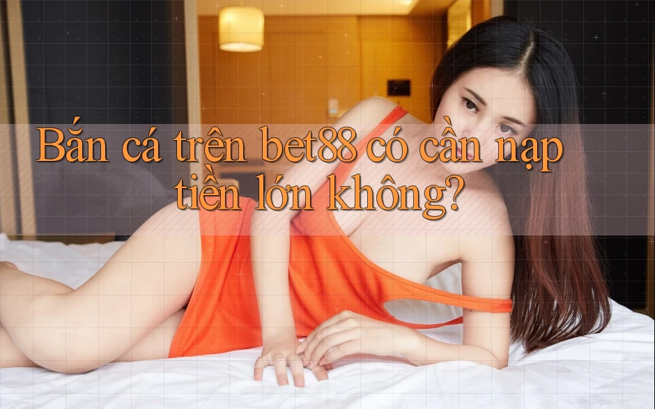 Bắn cá trên bet88 có cần nạp tiền lớn không? Bắn cá trên bet88 có cần nạp tiền lớn không?