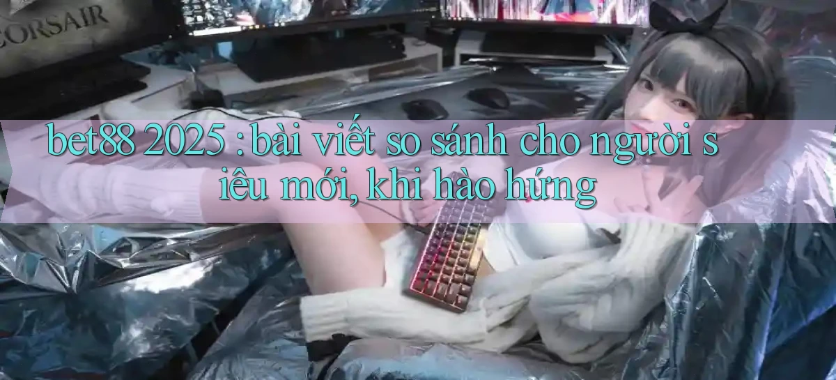 bet88 2025 bài viết so sánh cho người siêu mới, khi hào hứng