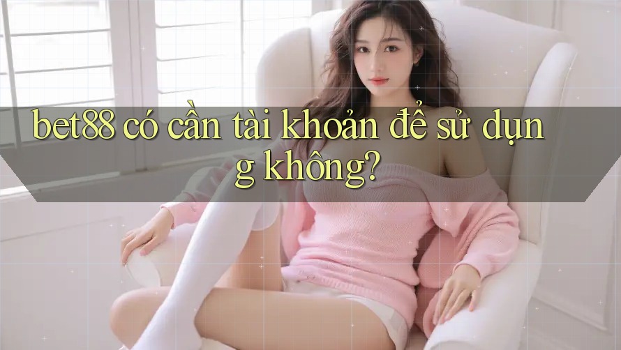 bet88 có cần tài khoản để sử dụng không?