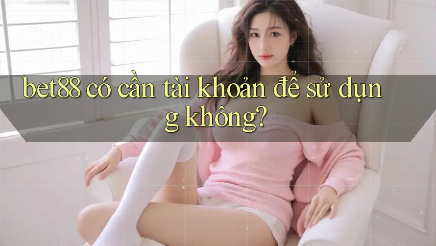 bet88 có cần tài khoản để sử dụng không? bet88 có cần tài khoản để sử dụng không?