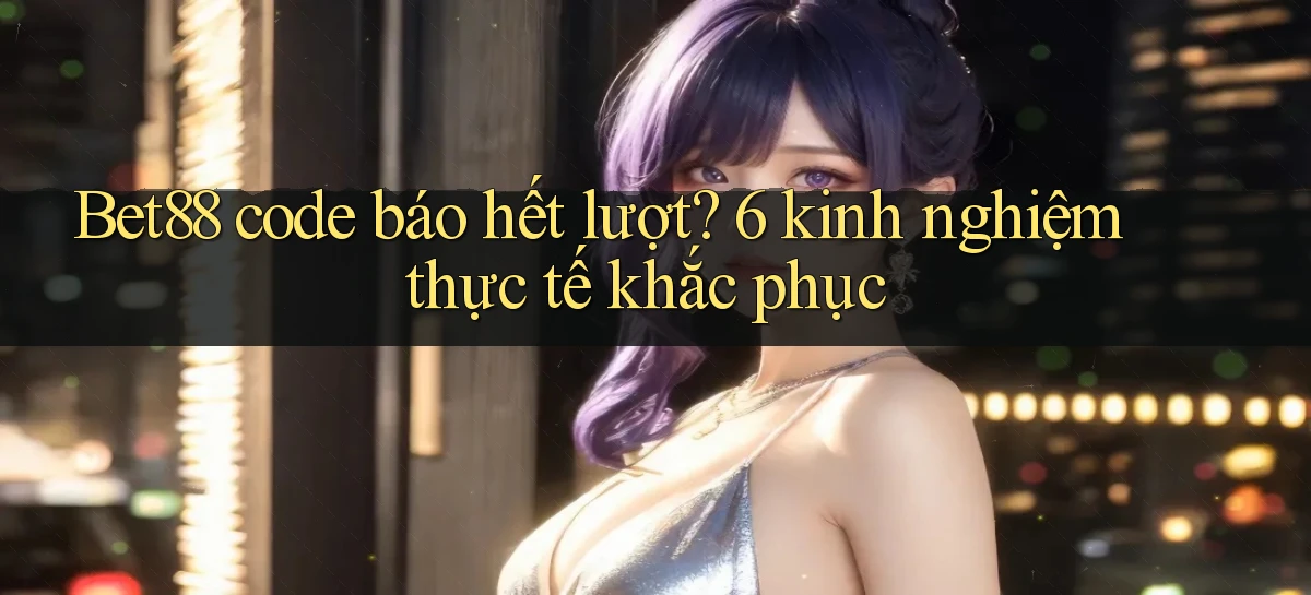 Bet88 code báo hết lượt 6 kinh nghiệm thực tế khắc phục