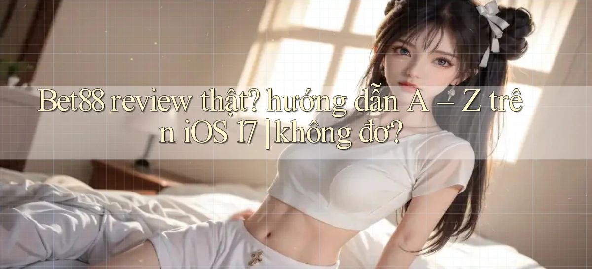 Bet88 review thật hướng dẫn A   Z trên iOS 17 không đơ