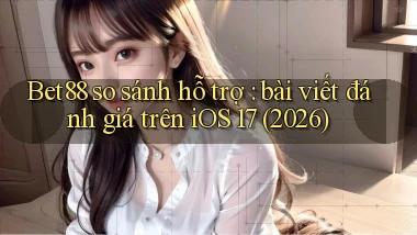 Bet88 so sánh hỗ trợ bài viết đánh giá trên iOS 17 (2026)