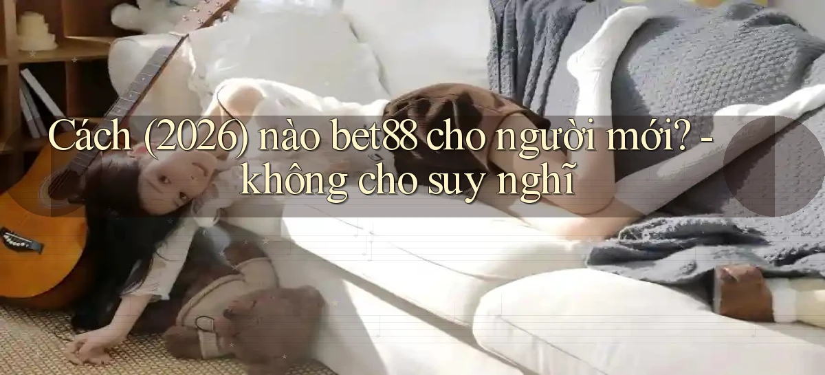 Cách (2026) nào bet88 cho người mới   không cho suy nghĩ