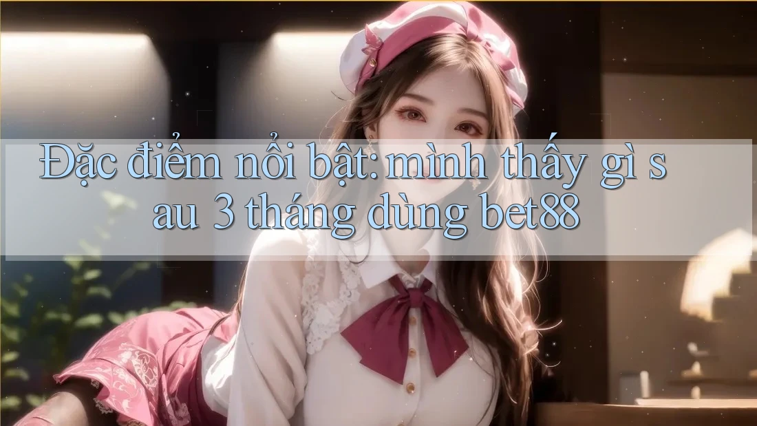 Đặc điểm nổi bật: mình thấy gì sau 3 tháng dùng bet88 Đặc điểm nổi bật: mình thấy gì sau 3 tháng dùng bet88