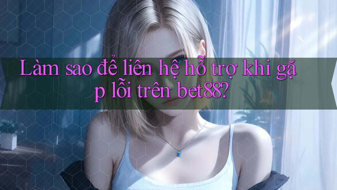 Làm sao để liên hệ hỗ trợ khi gặp lỗi trên bet88?