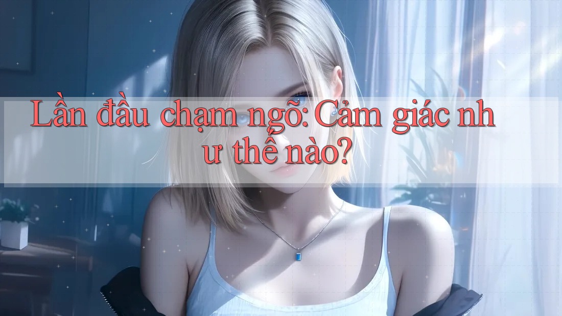 Lần đầu chạm ngõ: Cảm giác như thế nào? Lần đầu chạm ngõ: Cảm giác như thế nào?