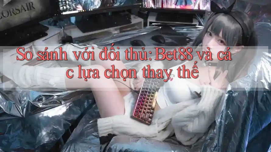 So sánh với đối thủ: Bet88 và các lựa chọn thay thế