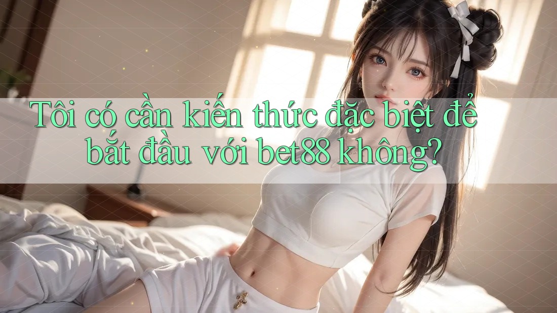 Tôi có cần kiến thức đặc biệt để bắt đầu với bet88 không? Tôi có cần kiến thức đặc biệt để bắt đầu với bet88 không?