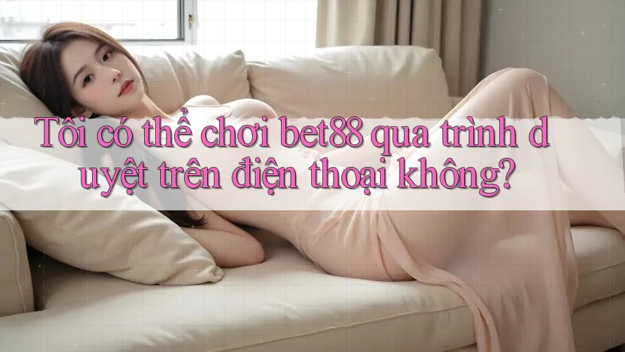 Tôi có thể chơi bet88 qua trình duyệt trên điện thoại không?