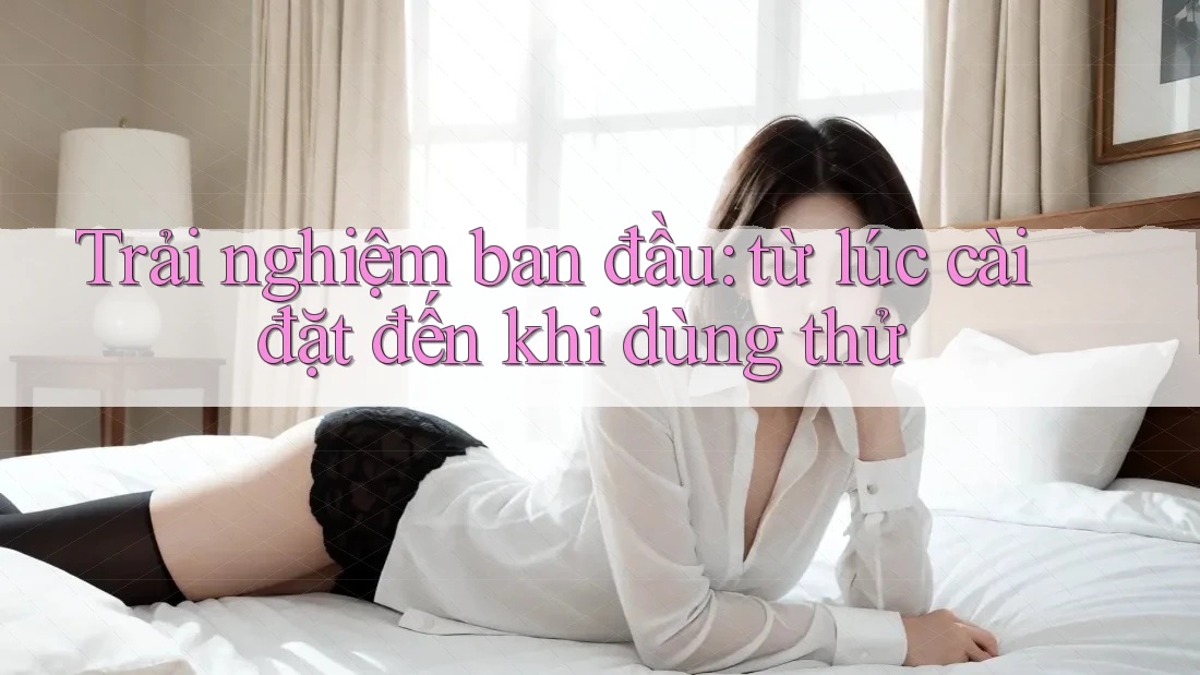 Trải nghiệm ban đầu: từ lúc cài đặt đến khi dùng thử Trải nghiệm ban đầu: từ lúc cài đặt đến khi dùng thử